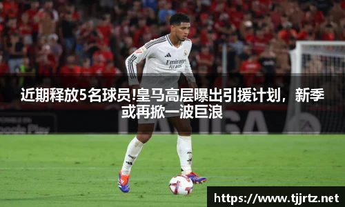 近期释放5名球员!皇马高层曝出引援计划，新季或再掀一波巨浪