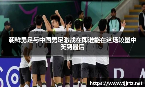 朝鲜男足与中国男足激战在即谁能在这场较量中笑到最后